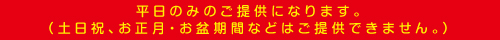 平日のみのご提供になります。土日祝、お正月・お盆期間などはご提供できません。